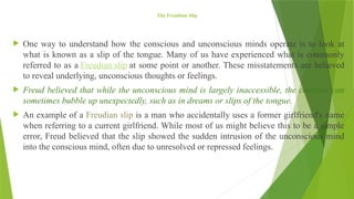 The Freudian Slip
 One way to understand how the conscious and unconscious minds operate is to look at
what is known as a slip of the tongue. Many of us have experienced what is commonly
referred to as a Freudian slip at some point or another. These misstatements are believed
to reveal underlying, unconscious thoughts or feelings.
 Freud believed that while the unconscious mind is largely inaccessible, the contents can
sometimes bubble up unexpectedly, such as in dreams or slips of the tongue.
 An example of a Freudian slip is a man who accidentally uses a former girlfriend's name
when referring to a current girlfriend. While most of us might believe this to be a simple
error, Freud believed that the slip showed the sudden intrusion of the unconscious mind
into the conscious mind, often due to unresolved or repressed feelings.
 