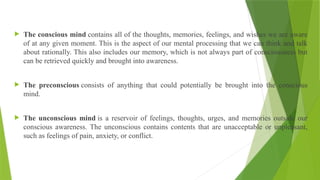  The conscious mind contains all of the thoughts, memories, feelings, and wishes we are aware
of at any given moment. This is the aspect of our mental processing that we can think and talk
about rationally. This also includes our memory, which is not always part of consciousness but
can be retrieved quickly and brought into awareness.
 The preconscious consists of anything that could potentially be brought into the conscious
mind.
 The unconscious mind is a reservoir of feelings, thoughts, urges, and memories outside our
conscious awareness. The unconscious contains contents that are unacceptable or unpleasant,
such as feelings of pain, anxiety, or conflict.
 
