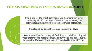 THE MYERS-BRIGGS TYPE INDICATOR-MBTI
This is one of the most commonly used personality tests,
consisting of 100 questions. Based on the answers, the
individuals are classified into the following categories.
Developed by Cook Briggs and Isabel Brigg Myer.
It was inspired by the theory of Carl Jung’s book Psychological
Types Extraverted Rational Types, extraverted irrational Types,
Introverted Rational Types, and Introverted Irrational Types.
 