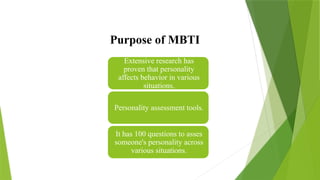 Purpose of MBTI
Extensive research has
proven that personality
affects behavior in various
situations.
Personality assessment tools.
It has 100 questions to asses
someone's personality across
various situations.
 