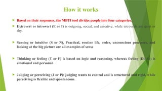 How it works
 Based on their responses, the MBTI tool divides people into four categories.
 Extrovert or introvert (E or I) is outgoing, social, and assertive, while introverts are quiet or
shy.
 Sensing or intuitive (S or N), Practical, routine life, order, unconscious processes, and
looking at the big picture are all examples of sense
 Thinking or feeling (T or F) is based on logic and reasoning, whereas feeling (Dil Se) is
emotional and personal.
 Judging or perceiving (J or P): judging wants to control and is structured and rigid, while
perceiving is flexible and spontaneous.
 