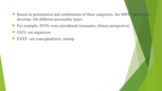  Based on permutation and combination of these categories, the MBTI instrument
develops 16n different personality types.
 For example- INTJs were considered visionaries. (future perspective)
 ESTJ- are organizers
 ENTP –are conceptualizers, startup
 