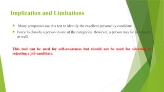 Implication and Limitations
 Many companies use this test to identify the excellent personality candidate
 Force to classify a person in one of the categories. However, a person may lie in between
as well.
This tool can be used for self-awareness but should not be used for selecting or
rejecting a job candidate.
 