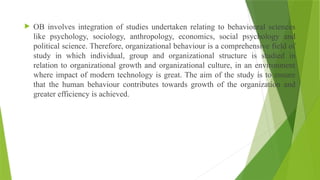  OB involves integration of studies undertaken relating to behavioural sciences
like psychology, sociology, anthropology, economics, social psychology and
political science. Therefore, organizational behaviour is a comprehensive field of
study in which individual, group and organizational structure is studied in
relation to organizational growth and organizational culture, in an environment
where impact of modern technology is great. The aim of the study is to ensure
that the human behaviour contributes towards growth of the organization and
greater efficiency is achieved.
 
