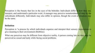 Perception
Perception is like beauty that lies in the eyes of the beholder. Individuals differ in how they see,
interpret, and understand a particular event. A manager may perceive nonattendance of duty by the
subordinate differently. Individuals may also differ in opinion, though the event or situation may
be the same.
Definition
Perception is “a process by which individuals organize and interpret their sensory impressions to
give meaning to their environment (Robbins).
What one perceives may be different from objective reality. A person coming late on duty may be
perceived as casual and tardy while facing social problems.
 