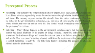 Perceptual Process
 Receiving- The human body comprises five sensory organs, like. Eyes, ears, nose, tongue and
skin. These sensory organs help sense the environment through vision, hearing, smell, touch
and taste. The sensory organs receive the stimuli from the outer environment. Anything
we notice in the environment is a stimulus, e.g., the noise of vehicles, the smell of food, the
sound of rain, the sense of heat or cold, etc. The stimuli which we receive serve as inputs for
the process of perception.
 Selecting - Many things happen in the environment simultaneously, but the human mind
cannot pay equal attention to all events or things equally. Therefore, individuals filter or
screen out the irrelevant things and select the relevant ones with their existing beliefs, values
and needs. This process of selecting relevant stuff from the environment for paying attention
is called perceptual selectivity. The following factors influence the process of choosing
stimuli from the environment:
 