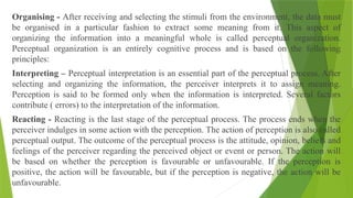 Organising - After receiving and selecting the stimuli from the environment, the data must
be organised in a particular fashion to extract some meaning from it. This aspect of
organizing the information into a meaningful whole is called perceptual organization.
Perceptual organization is an entirely cognitive process and is based on the following
principles:
Interpreting – Perceptual interpretation is an essential part of the perceptual process. After
selecting and organizing the information, the perceiver interprets it to assign meaning.
Perception is said to be formed only when the information is interpreted. Several factors
contribute ( errors) to the interpretation of the information.
Reacting - Reacting is the last stage of the perceptual process. The process ends when the
perceiver indulges in some action with the perception. The action of perception is also called
perceptual output. The outcome of the perceptual process is the attitude, opinion, beliefs and
feelings of the perceiver regarding the perceived object or event or person. The action will
be based on whether the perception is favourable or unfavourable. If the perception is
positive, the action will be favourable, but if the perception is negative, the action will be
unfavourable.
 