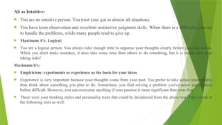 All as Intuitive:
 You are an intuitive person. You trust your gut in almost all situations.
 You have keen observation and excellent instinctive judgment skills. When there is a difficulty, you try
to handle the problems, while many people tend to give up.
 Maximum A’s: Logical:
 You are a logical person. You always take enough time to organise your thoughts clearly before you take action.
While you don't make mistakes, it does take some time than others to do something, but it is much safer than
taking risks!
Maximum b's:
 Empiricism: experiments or experience as the basis for your ideas
 Experience is very important because your thoughts come from your past. You prefer to take action immediately
than think about something you plan to do. Sometimes, you find solving a problem you've never experienced
before difficult. However, you can overcome anything if your passion is more significant than your fear!
 These were your thinking styles and personality traits that could be deciphered from the above test. Take a look at
the following tests as well:
 