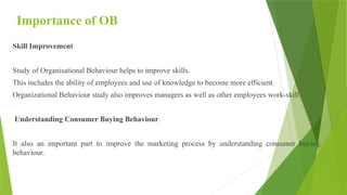 Importance of OB
Skill Improvement
Study of Organisational Behaviour helps to improve skills.
This includes the ability of employees and use of knowledge to become more efficient.
Organizational Behaviour study also improves managers as well as other employees work-skill.
Understanding Consumer Buying Behaviour
It also an important part to improve the marketing process by understanding consumer buying
behaviour.
 