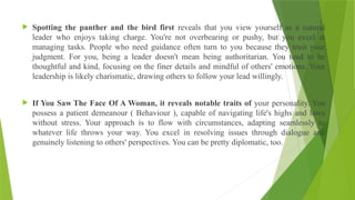  Spotting the panther and the bird first reveals that you view yourself as a natural
leader who enjoys taking charge. You're not overbearing or pushy, but you excel at
managing tasks. People who need guidance often turn to you because they trust your
judgment. For you, being a leader doesn't mean being authoritarian. You tend to be
thoughtful and kind, focusing on the finer details and mindful of others' emotions. Your
leadership is likely charismatic, drawing others to follow your lead willingly.
 If You Saw The Face Of A Woman, it reveals notable traits of your personality. You
possess a patient demeanour ( Behaviour ), capable of navigating life's highs and lows
without stress. Your approach is to flow with circumstances, adapting seamlessly to
whatever life throws your way. You excel in resolving issues through dialogue and
genuinely listening to others' perspectives. You can be pretty diplomatic, too.
 