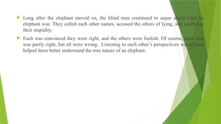  Long after the elephant moved on, the blind men continued to argue about what an
elephant was. They called each other names, accused the others of lying, and scoffed at
their stupidity.
 Each was convinced they were right, and the others were foolish. Of course, each man
was partly right, but all were wrong. Listening to each other’s perspectives would have
helped them better understand the true nature of an elephant.
 