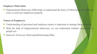 Employee Motivation
 Organisational Behaviour (OB) helps to understand the basis of Motivation and different
ways to motivate employees properly.
Nature of Employees
 Understanding of personnel and employee nature is important to manage them properly.
 With the help of Organizational behaviour, we can understand whether employees or
people are –
 Introvert, Extrovert, Motivated,Dominating,Other.
 