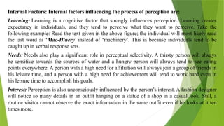 Internal Factors: Internal factors influencing the process of perception are:
Learning: Learning is a cognitive factor that strongly influences perception. Learning creates
expectancy in individuals, and they tend to perceive what they want to perceive. Take the
following example: Read the text given in the above figure; the individual will most likely read
the last word as ‘Mac-Hinery’ instead of ‘machinery’. This is because individuals tend to be
caught up in verbal response sets.
Needs: Needs also play a significant role in perceptual selectivity. A thirsty person will always
be sensitive towards the sources of water and a hungry person will always tend to see eating
points everywhere. A person with a high need for affiliation will always join a group of friends in
his leisure time, and a person with a high need for achievement will tend to work hard even in
his leisure time to accomplish his goals.
Interest: Perception is also unconsciously influenced by the person’s interest. A fashion designer
will notice so many details in an outfit hanging on a statue of a shop in a casual look. Still, a
routine visitor cannot observe the exact information in the same outfit even if he looks at it ten
times more.
 