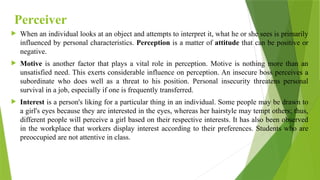 Perceiver
 When an individual looks at an object and attempts to interpret it, what he or she sees is primarily
influenced by personal characteristics. Perception is a matter of attitude that can be positive or
negative.
 Motive is another factor that plays a vital role in perception. Motive is nothing more than an
unsatisfied need. This exerts considerable influence on perception. An insecure boss perceives a
subordinate who does well as a threat to his position. Personal insecurity threatens personal
survival in a job, especially if one is frequently transferred.
 Interest is a person's liking for a particular thing in an individual. Some people may be drawn to
a girl's eyes because they are interested in the eyes, whereas her hairstyle may tempt others; thus,
different people will perceive a girl based on their respective interests. It has also been observed
in the workplace that workers display interest according to their preferences. Students who are
preoccupied are not attentive in class.
 