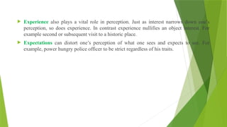  Experience also plays a vital role in perception. Just as interest narrows down one’s
perception, so does experience. In contrast experience nullifies an object interest. For
example second or subsequent visit to a historic place.
 Expectations can distort one’s perception of what one sees and expects to see. For
example, power hungry police officer to be strict regardless of his traits.
 