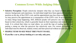 Common Errors While Judging Others
 Selective Perception: People selectively interpret what they see based on their attitude,
interest, background, and experience. An individual might have been appointed to a critical
position on the day of the CEO’s visit, and the appointment may have been incidental. Still,
we may perceive the appointment as a consequence of the CEO’s visit. In an organization,
so many things keep happening. Still, different people will perceive one fact differently
based on their selectivity, which is generally based on their experience and attitude toward
work. It is critical that when we read others, we avoid the trap of reading quickly and
putting a stamp on what the perceiver has selectively seen. For correct perception, an
individual must be observed, studied, tested, and later perceived without an individual bias.
 PEOPLE TEND TO SEE WHAT THEY WANT TO SEE.
 If you like x car u, always looking at x car only, only pros.
 