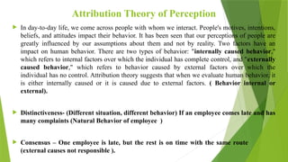Attribution Theory of Perception
 In day-to-day life, we come across people with whom we interact. People's motives, intentions,
beliefs, and attitudes impact their behavior. It has been seen that our perceptions of people are
greatly influenced by our assumptions about them and not by reality. Two factors have an
impact on human behavior. There are two types of behavior: "internally caused behavior,"
which refers to internal factors over which the individual has complete control, and "externally
caused behavior," which refers to behavior caused by external factors over which the
individual has no control. Attribution theory suggests that when we evaluate human behavior, it
is either internally caused or it is caused due to external factors. ( Behavior internal or
external).
 Distinctiveness- (Different situation, different behavior) If an employee comes late and has
many complaints (Natural Behavior of employee )
 Consensus – One employee is late, but the rest is on time with the same route
(external causes not responsible ).
 