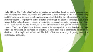 Halo Effect: The “Halo effect" refers to judging an individual based on single characteristics,
such as intellectual ability, sociability, and appearance. A sales manager’s visit to a sales territory
and the consequent increase in sales volume may be attributed to the sales manager's visit to a
particular region. The perceiver in this situation overlooked the cause of increased sales, which
was probably higher demand, a change in market forces, subordinate sales employees' past efforts
to woo customers to buy the product, and a host of other factors that go with an increase in sales
volume. This type of perception is quite common in any organization and is called the "halo
effect" in perceiving an individual or situation. A rater may rate a subordinate based on the
dominance of a single trait of the aid. The halo effect has been very frequently noticed in
performance appraisals.
 