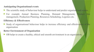Anticipating Organisational events
 The scientific study of behaviour helps to understand and predict organisational events.
 For example Annual Business Planning, Demand Management, Product line
management, Production Planning, Resources Scheduling, Logistics etc.
Efficiency & Effectiveness
 Study of organisational behaviour helps to increase efficiency and effectiveness of the
organisation
Better Environment of Organisation
 OB helps to create a healthy, ethical and smooth environment in an organisation.
 