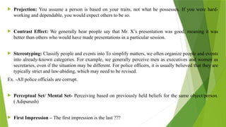  Projection: You assume a person is based on your traits, not what he possesses. If you were hard-
working and dependable, you would expect others to be so.
 Contrast Effect: We generally hear people say that Mr. X’s presentation was good, meaning it was
better than others who would have made presentations in a particular session.
 Stereotyping: Classify people and events into To simplify matters, we often organize people and events
into already-known categories. For example, we generally perceive men as executives and women as
secretaries, even if the situation may be different. For police officers, it is usually believed that they are
typically strict and law-abiding, which may need to be revised.
Ex. -All police officials are corrupt.
 Perceptual Set/ Mental Set- Perceiving based on previously held beliefs for the same object/person.
( Adipurush)
 First Impression – The first impression is the last ???
 