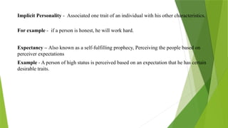 Implicit Personality - Associated one trait of an individual with his other characteristics.
For example - if a person is honest, he will work hard.
Expectancy – Also known as a self-fulfilling prophecy, Perceiving the people based on
perceiver expectations
Example - A person of high status is perceived based on an expectation that he has certain
desirable traits.
 