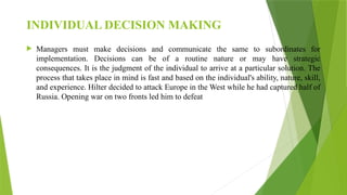 INDIVIDUAL DECISION MAKING
 Managers must make decisions and communicate the same to subordinates for
implementation. Decisions can be of a routine nature or may have strategic
consequences. It is the judgment of the individual to arrive at a particular solution. The
process that takes place in mind is fast and based on the individual's ability, nature, skill,
and experience. Hilter decided to attack Europe in the West while he had captured half of
Russia. Opening war on two fronts led him to defeat
 