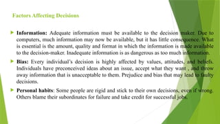 Factors Affecting Decisions
 Information: Adequate information must be available to the decision maker. Due to
computers, much information may now be available, but it has little consequence. What
is essential is the amount, quality and format in which the information is made available
to the decision-maker. Inadequate information is as dangerous as too much information.
 Bias: Every individual’s decision is highly affected by values, attitudes, and beliefs.
Individuals have preconceived ideas about an issue, accept what they want , and throw
away information that is unacceptable to them. Prejudice and bias that may lead to faulty
decisions.
 Personal habits: Some people are rigid and stick to their own decisions, even if wrong.
Others blame their subordinates for failure and take credit for successful jobs.
 