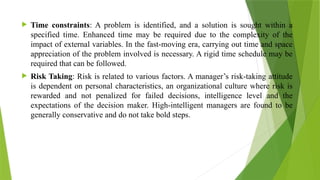 Time constraints: A problem is identified, and a solution is sought within a
specified time. Enhanced time may be required due to the complexity of the
impact of external variables. In the fast-moving era, carrying out time and space
appreciation of the problem involved is necessary. A rigid time schedule may be
required that can be followed.
 Risk Taking: Risk is related to various factors. A manager’s risk-taking attitude
is dependent on personal characteristics, an organizational culture where risk is
rewarded and not penalized for failed decisions, intelligence level and the
expectations of the decision maker. High-intelligent managers are found to be
generally conservative and do not take bold steps.
 
