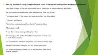  One day, the father of a very wealthy family took his son on a trip to the country to show him how poor people Live.
They spent a couple of days and nights on the farm of what would be considered a very poor family.
On their return from their trip, the father asked his son, "How was the trip?"
"It was great, Dad.“, "Did you see how poor people live?" the father asked.
"Oh yeah," said the son.
"So, tell me, what you learned from the trip?" asked the father.
The son answered:
"I saw that we have one dog, and they have four.
We have a pool that reaches the middle of our garden, and they have
A creek that has no end.
We have imported lanterns in our garden, which have the stars at night.
Our patio reaches the front yard, and they have a vast horizon.
We have a small piece of land to live on, and they have fields that go
Beyond our sight.
 