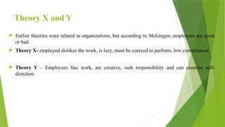 Theory X and Y
 Earlier theories were related to organizations, but according to McGregor, employees are good
or bad.
 Theory X- employed dislikes the work, is lazy, must be coerced to perform, low commitment.
 Theory Y – Employees like work, are creative, seek responsibility and can exercise self-
direction.
 