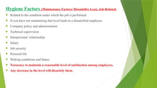 Hygiene Factors (Maintenance Factors/ Dissatisfies Less), Job-Related.
 Related to the condition under which the job is performed.
 If you have not maintaining that level leads to a dissatisfied employee.
 Company policy and administration
 Technical supervision
 Interpersonal relationship
 Salary
 Job security
 Personal life
 Woking conditions and Status
 Necessary to maintain a reasonable level of satisfaction among employees.
 Any decrease in the level will dissatisfy them.
 