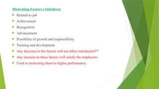 Motivating Factors ( Satisfiers)
 Related to job
 Achievement
 Recognition
 Advancement
 Possibility of growth and responsibility
 Training and development
 Any decrease in the factors will not affect satisfaction**
 Any increase in these factors will satisfy the employees
 Used in motivating them to higher performance
 