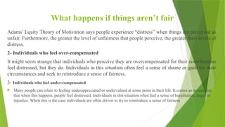What happens if things aren’t fair
Adams’ Equity Theory of Motivation says people experience “distress” when things are perceived as
unfair. Furthermore, the greater the level of unfairness that people perceive, the greater their levels of
distress.
2- Individuals who feel over-compensated
It might seem strange that individuals who perceive they are overcompensated for their contributions
feel distressed, but they do. Individuals in this situation often feel a sense of shame or guilt for their
circumstances and seek to reintroduce a sense of fairness.
3- Individuals who feel under-compensated
 Many people can relate to feeling underappreciated or undervalued at some point in their life. It comes as no surprise
that when this happens, people feel distressed. Individuals in this situation often feel a sense of humiliation, anger or
injustice. When this is the case individuals are often driven to try to reintroduce a sense of fairness
 
