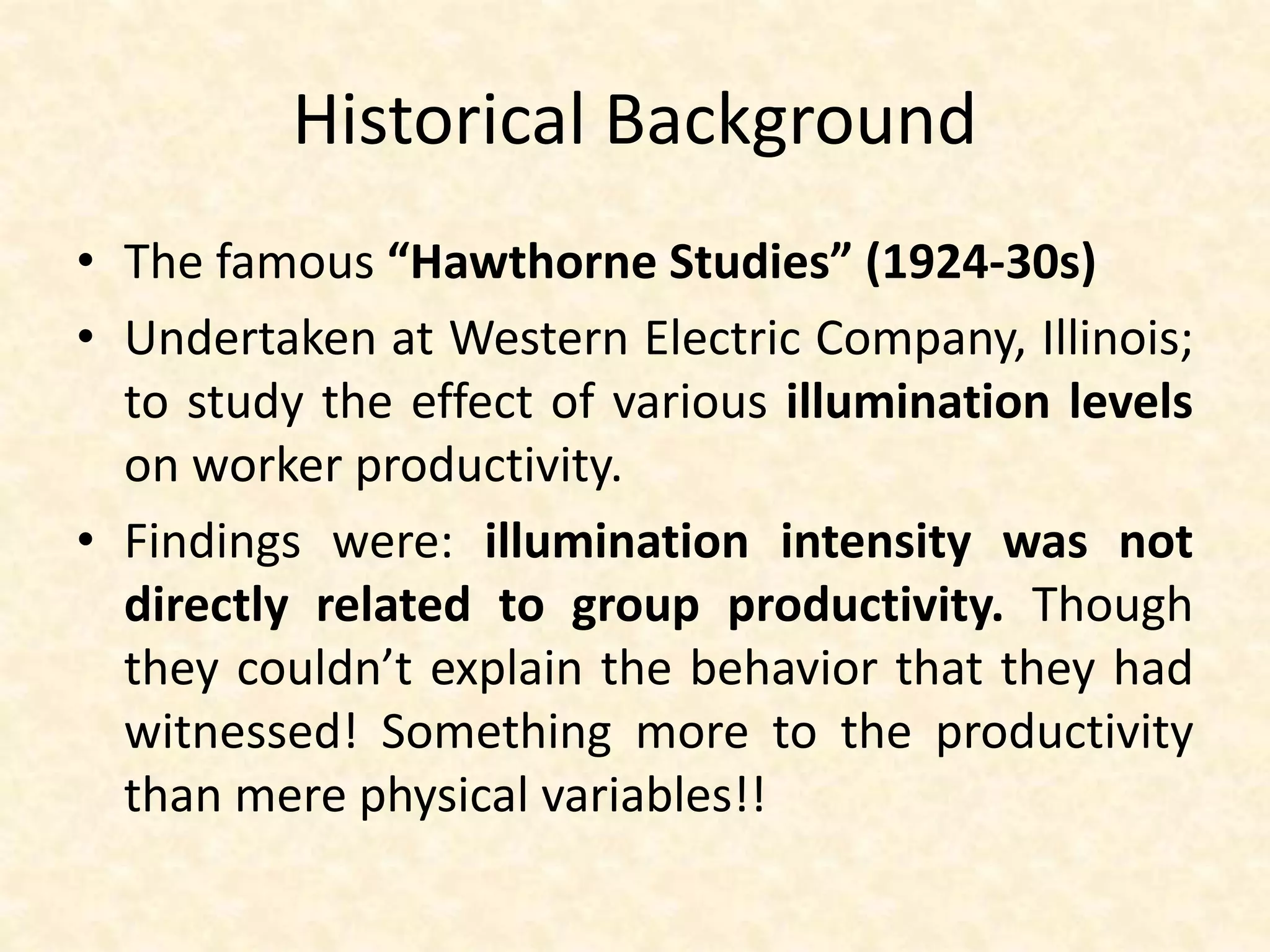 Historical Background
• The famous “Hawthorne Studies” (1924-30s)
• Undertaken at Western Electric Company, Illinois;
to study the effect of various illumination levels
on worker productivity.
• Findings were: illumination intensity was not
directly related to group productivity. Though
they couldn’t explain the behavior that they had
witnessed! Something more to the productivity
than mere physical variables!!
 