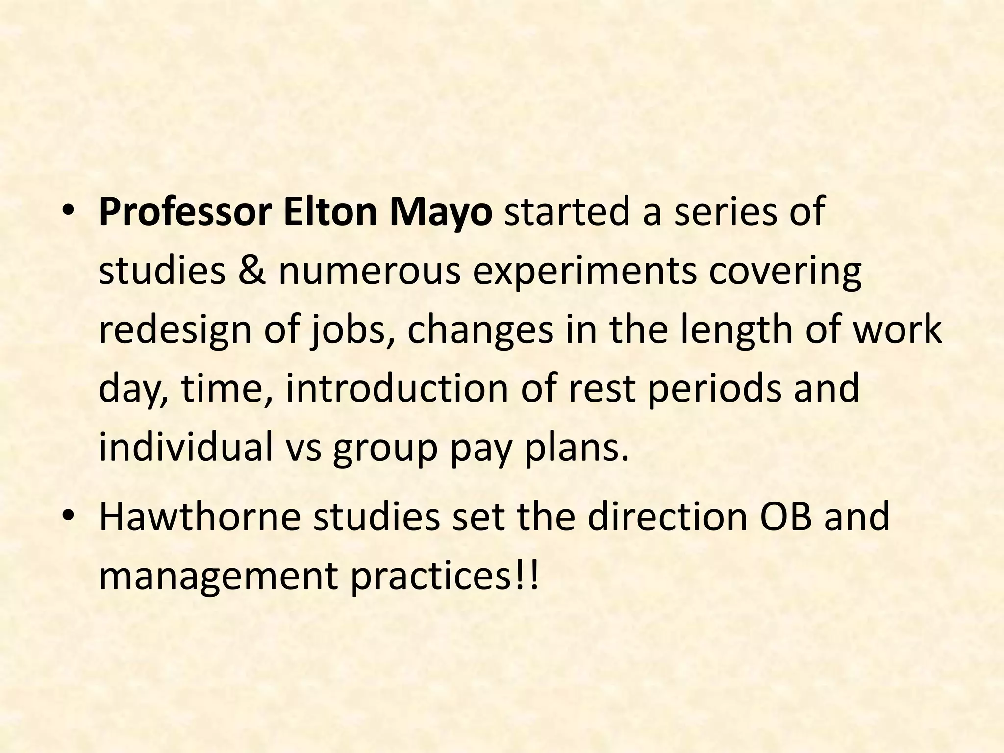 • Professor Elton Mayo started a series of
studies & numerous experiments covering
redesign of jobs, changes in the length of work
day, time, introduction of rest periods and
individual vs group pay plans.
• Hawthorne studies set the direction OB and
management practices!!
 