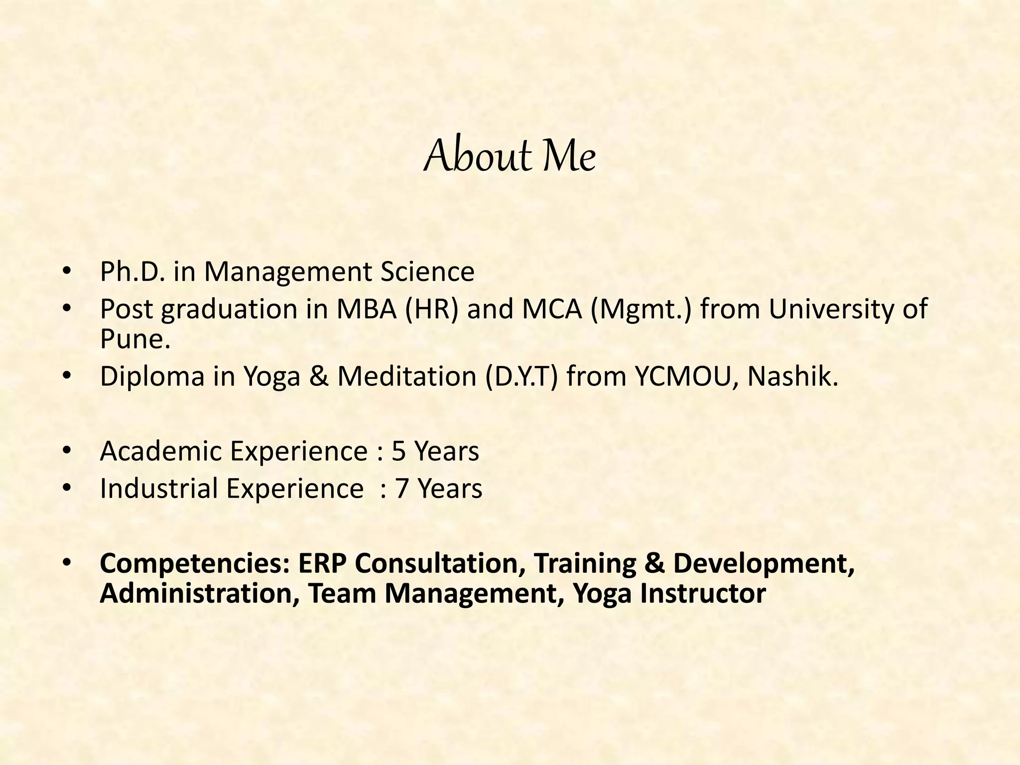 About Me
• Ph.D. in Management Science
• Post graduation in MBA (HR) and MCA (Mgmt.) from University of
Pune.
• Diploma in Yoga & Meditation (D.Y.T) from YCMOU, Nashik.
• Academic Experience : 5 Years
• Industrial Experience : 7 Years
• Competencies: ERP Consultation, Training & Development,
Administration, Team Management, Yoga Instructor
 