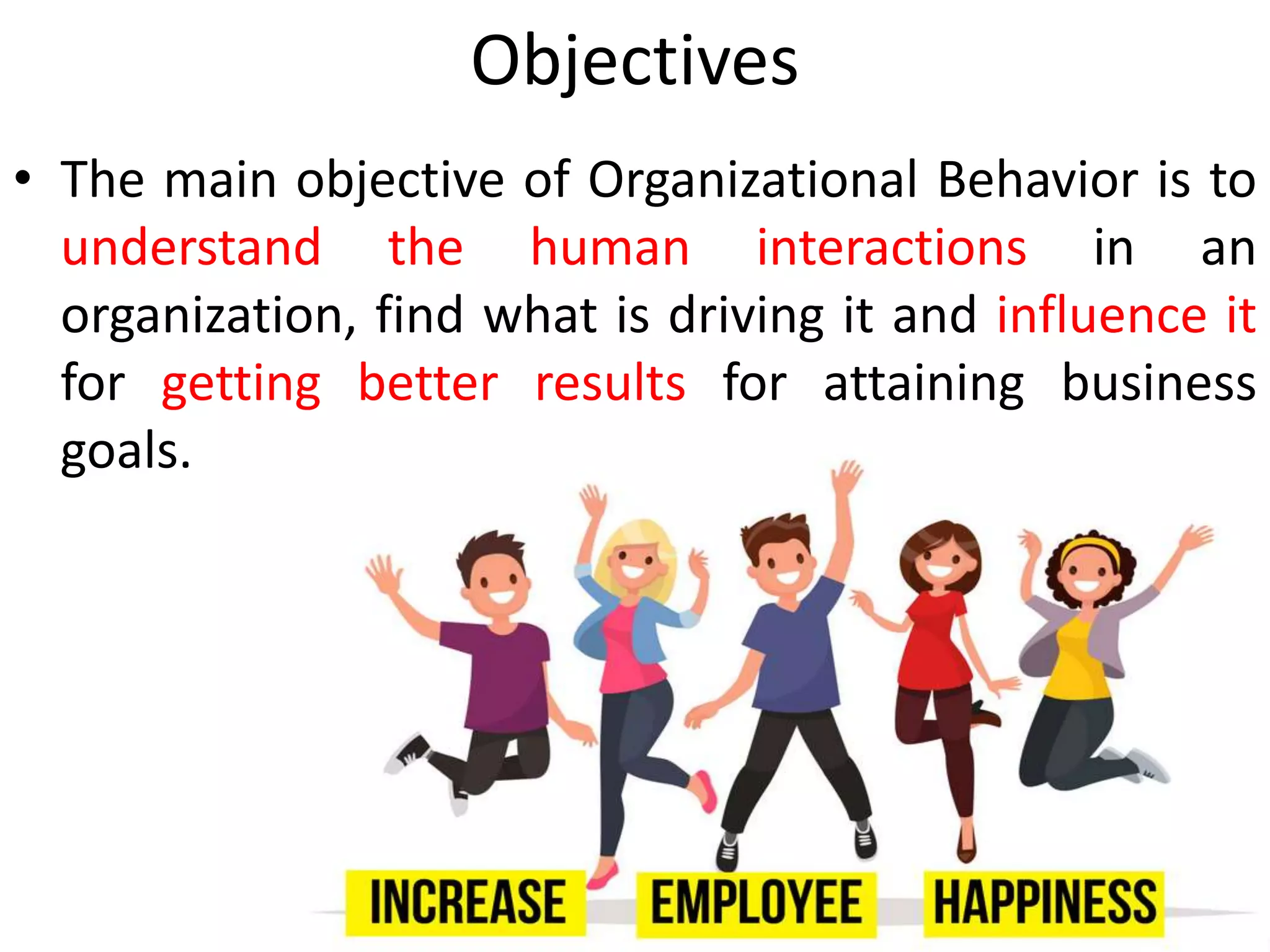Objectives
• The main objective of Organizational Behavior is to
understand the human interactions in an
organization, find what is driving it and influence it
for getting better results for attaining business
goals.
 