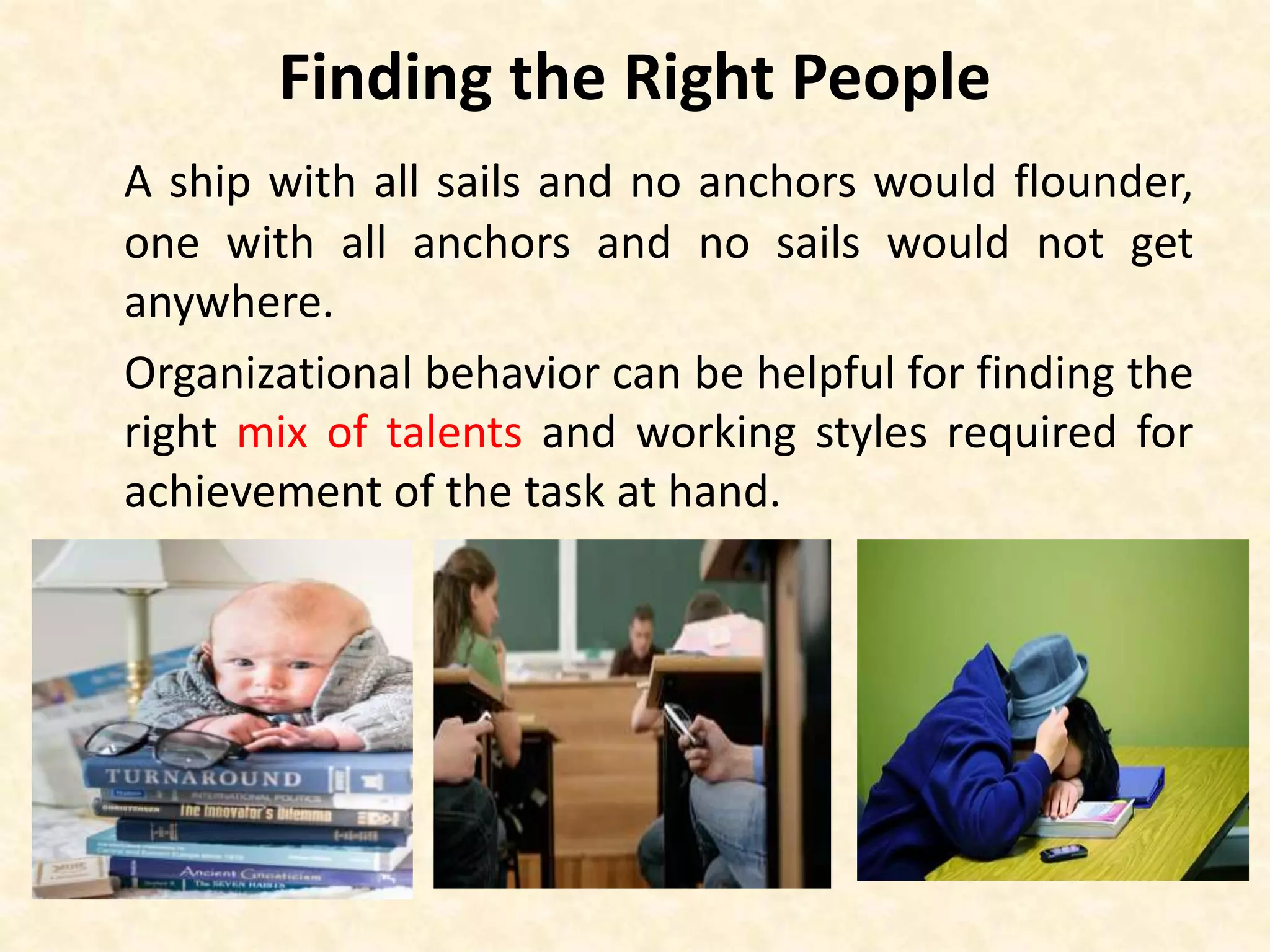 Finding the Right People
A ship with all sails and no anchors would flounder,
one with all anchors and no sails would not get
anywhere.
Organizational behavior can be helpful for finding the
right mix of talents and working styles required for
achievement of the task at hand.
 
