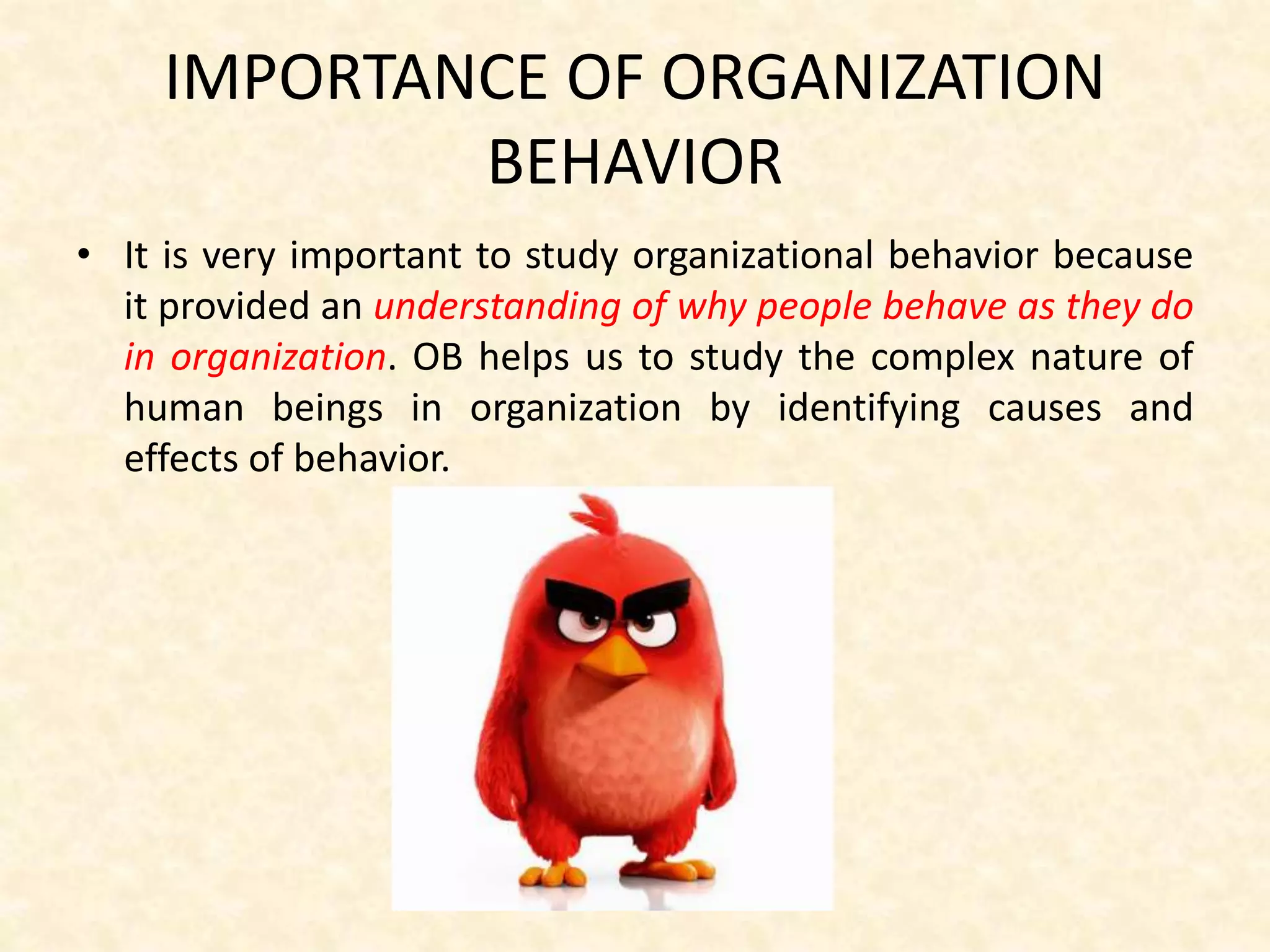 IMPORTANCE OF ORGANIZATION
BEHAVIOR
• It is very important to study organizational behavior because
it provided an understanding of why people behave as they do
in organization. OB helps us to study the complex nature of
human beings in organization by identifying causes and
effects of behavior.
 
