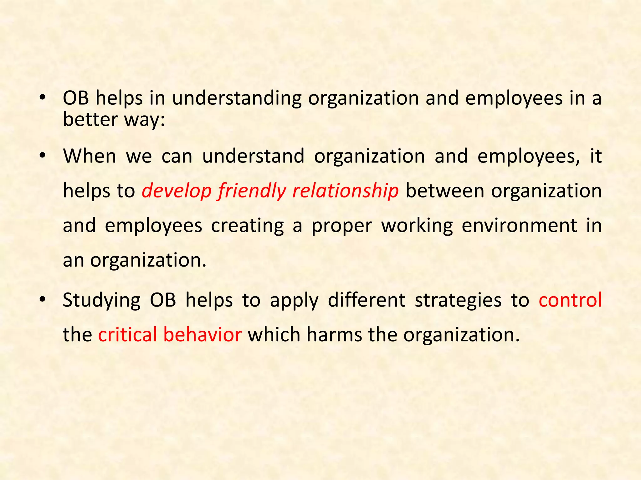 • OB helps in understanding organization and employees in a
better way:
• When we can understand organization and employees, it
helps to develop friendly relationship between organization
and employees creating a proper working environment in
an organization.
• Studying OB helps to apply different strategies to control
the critical behavior which harms the organization.
 
