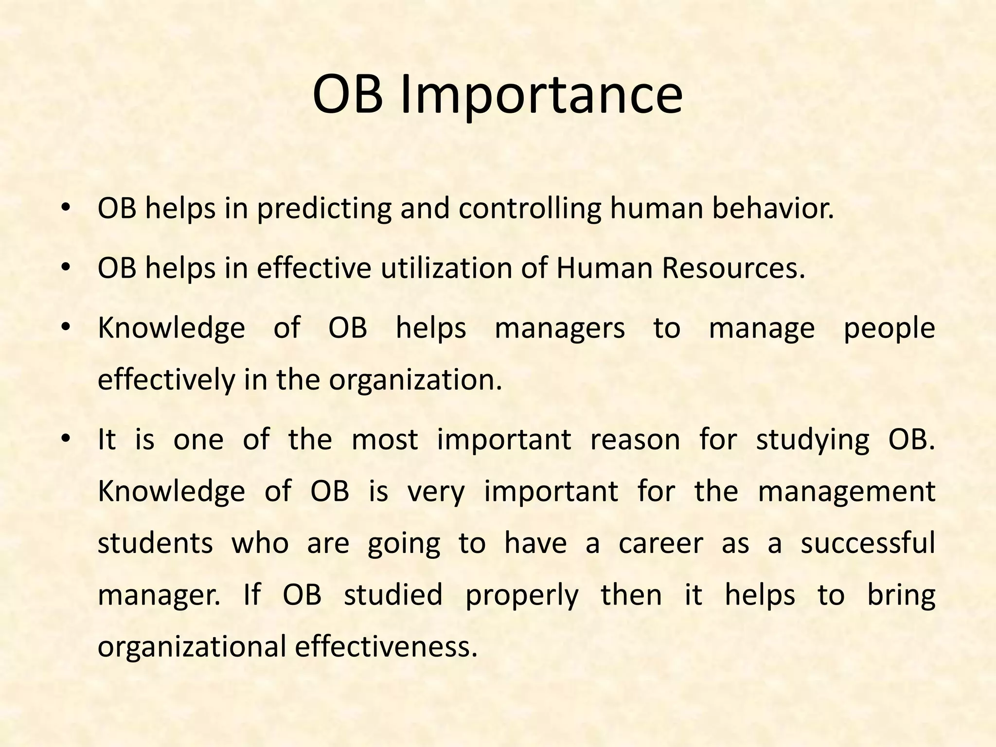 OB Importance
• OB helps in predicting and controlling human behavior.
• OB helps in effective utilization of Human Resources.
• Knowledge of OB helps managers to manage people
effectively in the organization.
• It is one of the most important reason for studying OB.
Knowledge of OB is very important for the management
students who are going to have a career as a successful
manager. If OB studied properly then it helps to bring
organizational effectiveness.
 