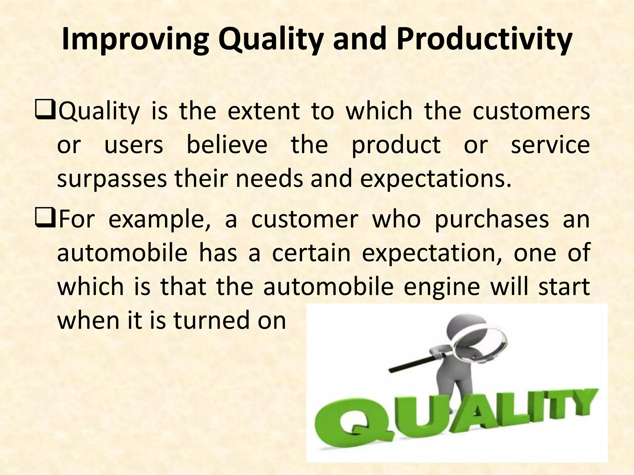 Improving Quality and Productivity
Quality is the extent to which the customers
or users believe the product or service
surpasses their needs and expectations.
For example, a customer who purchases an
automobile has a certain expectation, one of
which is that the automobile engine will start
when it is turned on
 