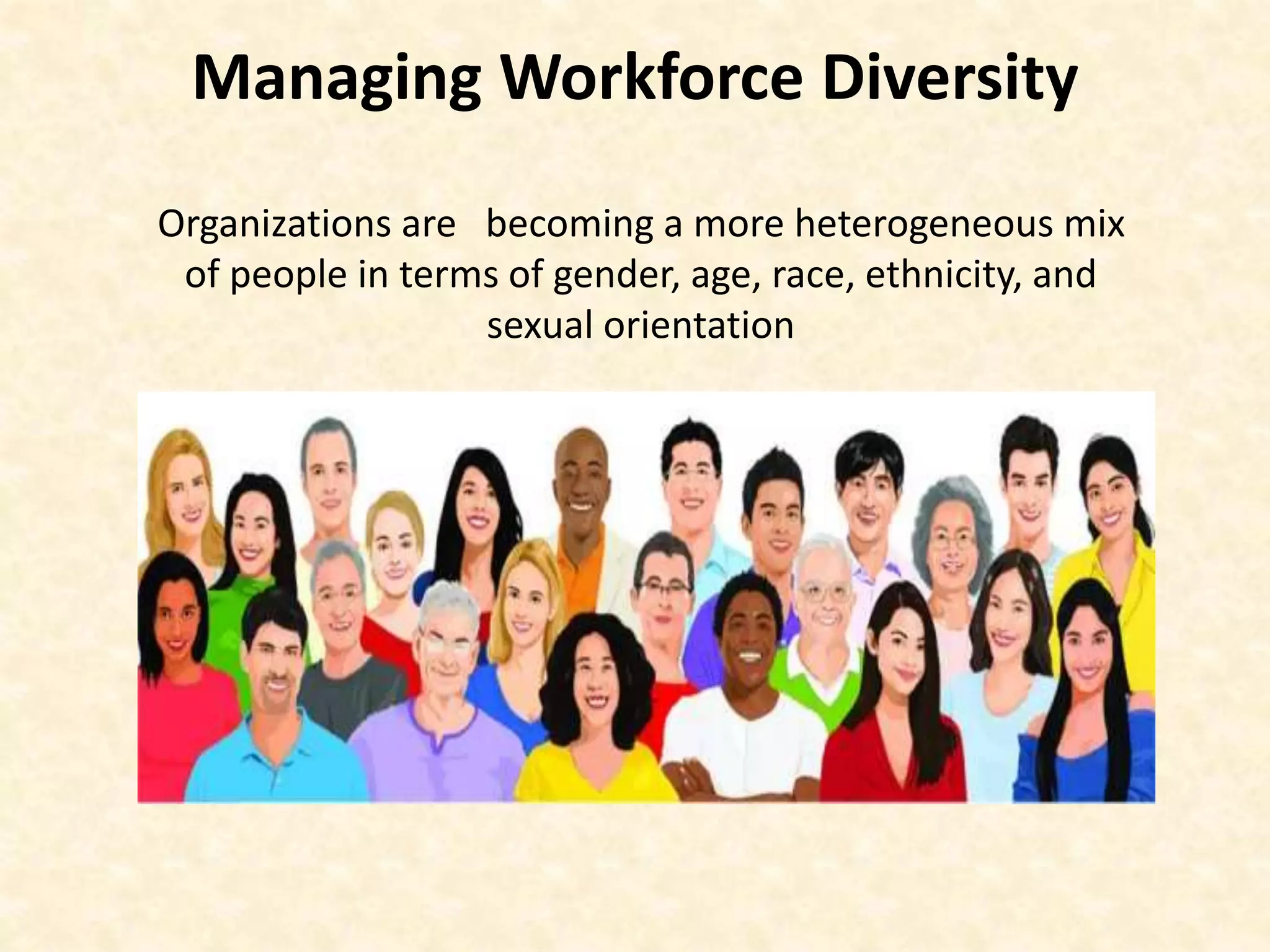 Managing Workforce Diversity
Organizations are becoming a more heterogeneous mix
of people in terms of gender, age, race, ethnicity, and
sexual orientation
 