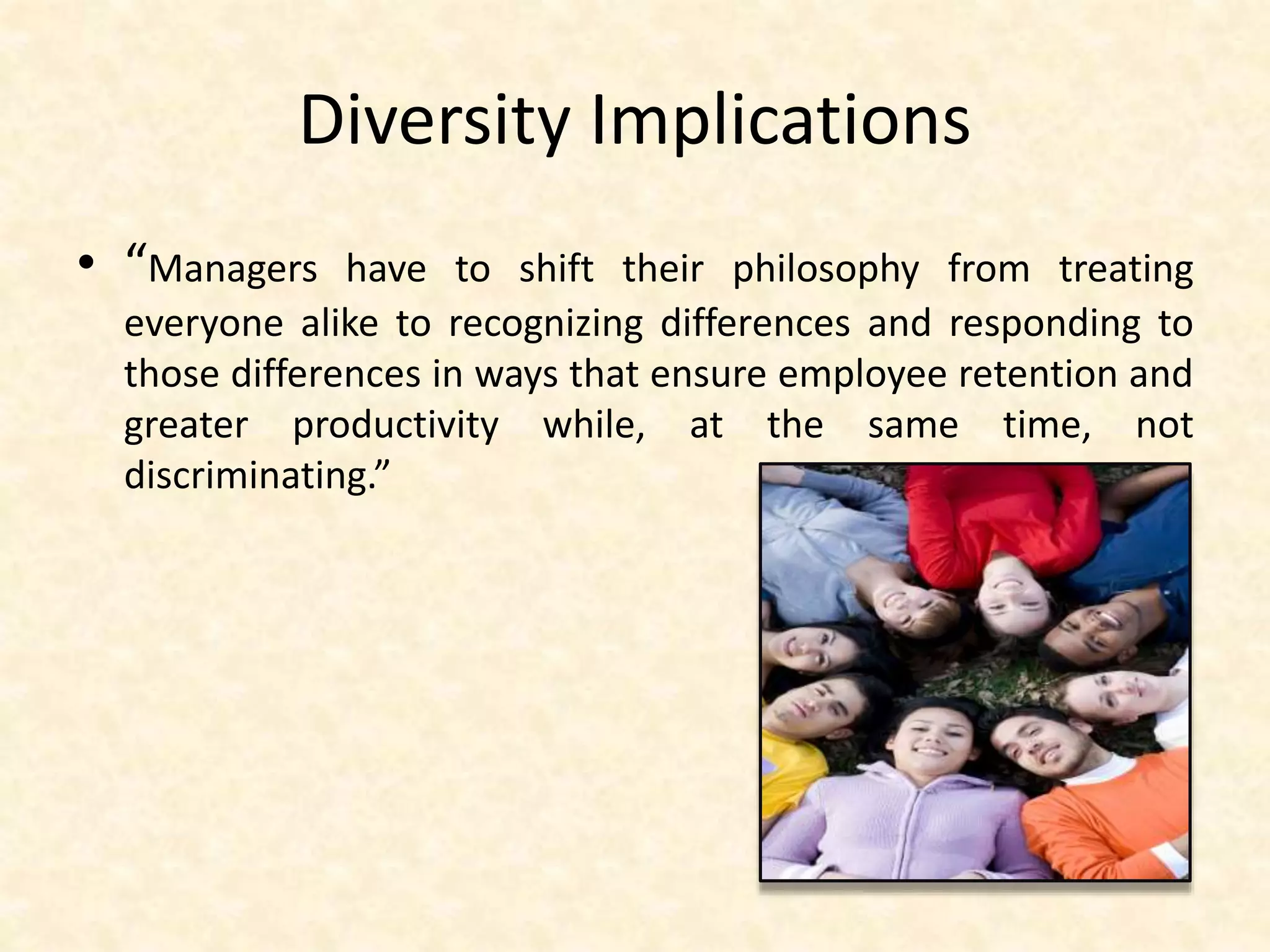Diversity Implications
• “Managers have to shift their philosophy from treating
everyone alike to recognizing differences and responding to
those differences in ways that ensure employee retention and
greater productivity while, at the same time, not
discriminating.”
 