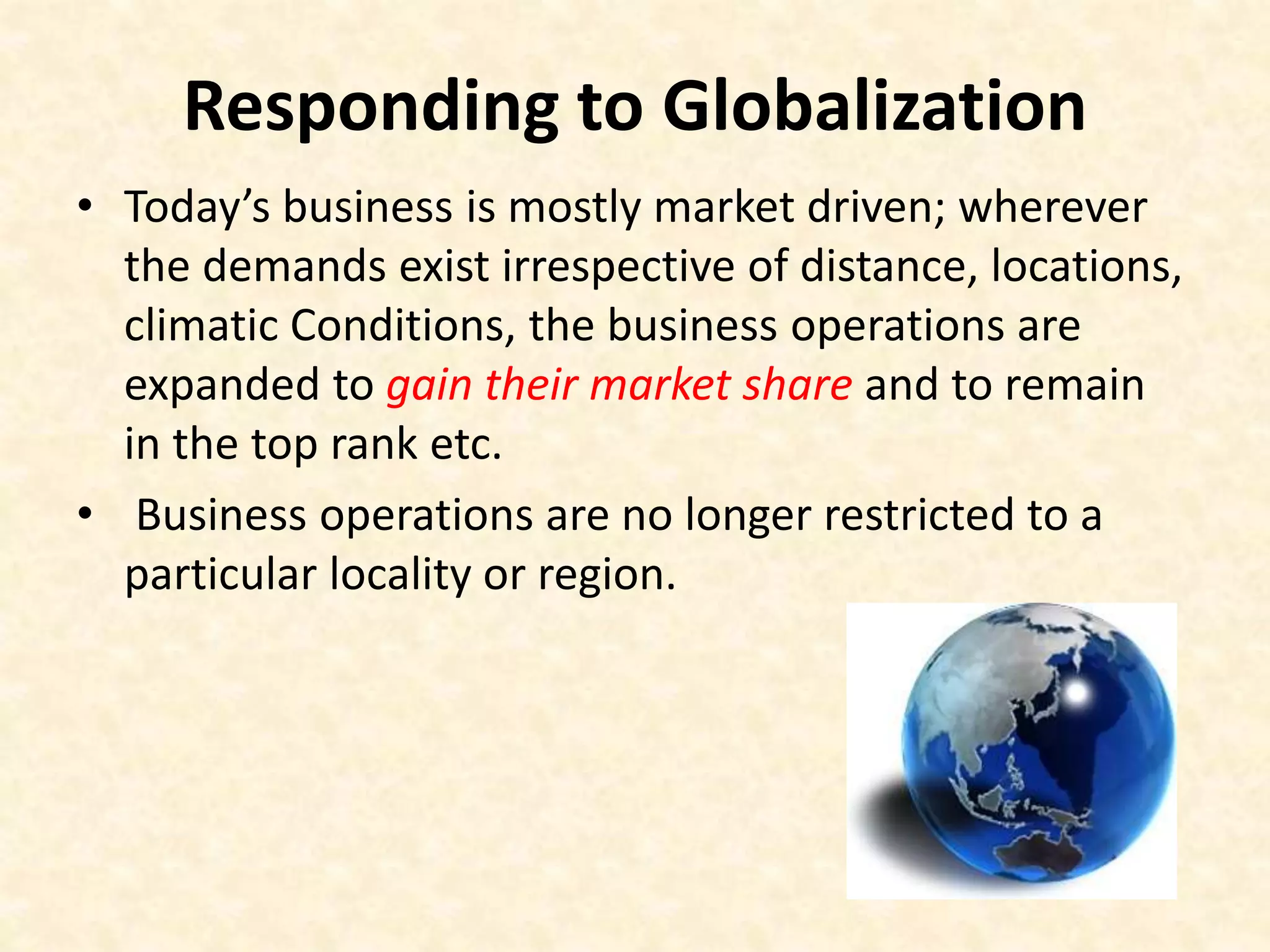 Responding to Globalization
• Today’s business is mostly market driven; wherever
the demands exist irrespective of distance, locations,
climatic Conditions, the business operations are
expanded to gain their market share and to remain
in the top rank etc.
• Business operations are no longer restricted to a
particular locality or region.
 