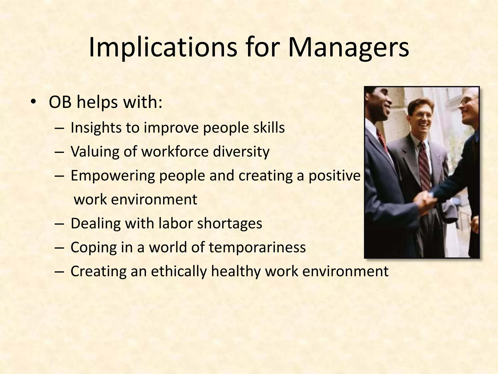 Implications for Managers
• OB helps with:
– Insights to improve people skills
– Valuing of workforce diversity
– Empowering people and creating a positive
work environment
– Dealing with labor shortages
– Coping in a world of temporariness
– Creating an ethically healthy work environment
 