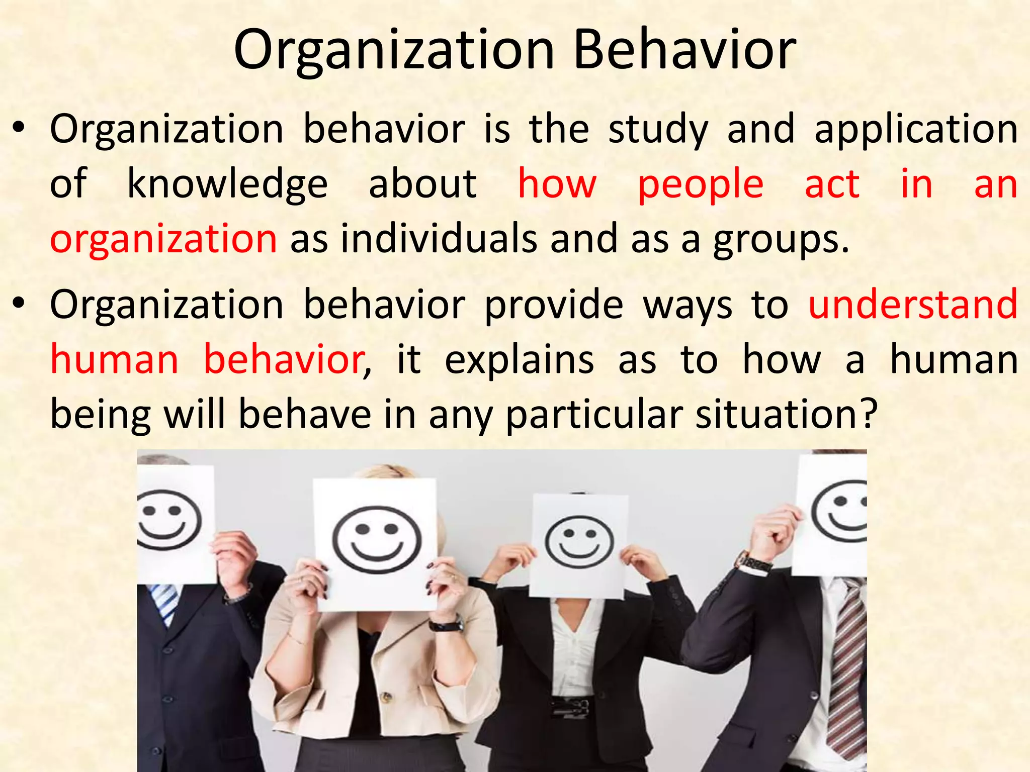 Organization Behavior
• Organization behavior is the study and application
of knowledge about how people act in an
organization as individuals and as a groups.
• Organization behavior provide ways to understand
human behavior, it explains as to how a human
being will behave in any particular situation?
 