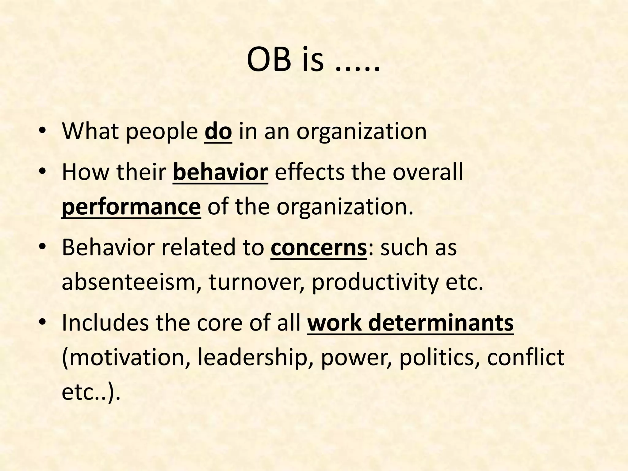 OB is .....
• What people do in an organization
• How their behavior effects the overall
performance of the organization.
• Behavior related to concerns: such as
absenteeism, turnover, productivity etc.
• Includes the core of all work determinants
(motivation, leadership, power, politics, conflict
etc..).
 