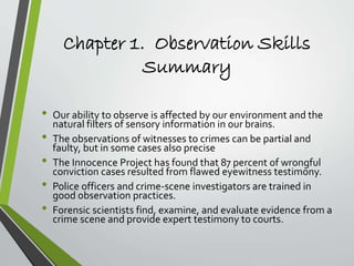 Chapter 1. Observation Skills
Summary
• Our ability to observe is affected by our environment and the
natural filters of sensory information in our brains.
• The observations of witnesses to crimes can be partial and
faulty, but in some cases also precise
• The Innocence Project has found that 87 percent of wrongful
conviction cases resulted from flawed eyewitness testimony.
• Police officers and crime-scene investigators are trained in
good observation practices.
• Forensic scientists find, examine, and evaluate evidence from a
crime scene and provide expert testimony to courts.
 