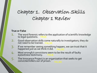 Chapter 1. Observation Skills
Chapter 1 Review
True or False
1. The word forensic refers to the application of scientific knowledge
to legal questions.
2. Good observation skills come naturally to investigators; they do
not need to be trained.
3. If we remember seeing something happen, we can trust that it
happened just as we think it did.
4. Most wrongful convictions seem to be the result of faulty
eyewitness testimony.
5. The Innocence Project is an organization that seeks to get
convicted killers our of prison.
TRUE
FALSE
FALSE
TRUE
FALSE
 